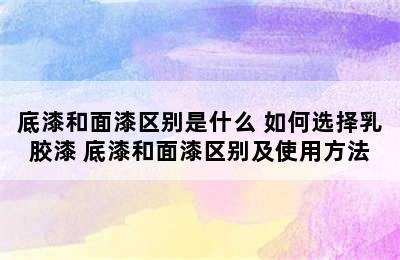 底漆和面漆区别是什么 如何选择乳胶漆 底漆和面漆区别及使用方法